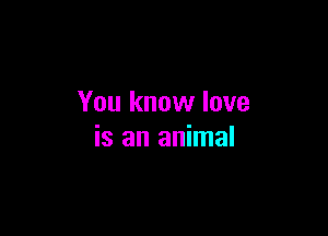 You know love

is an animal