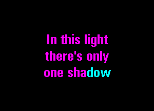 In this light

there's only
one shadow