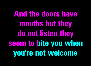 And the doors have
mouths but they
do not listen they
seem to bite you when
you're not welcome