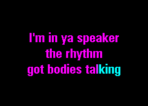 I'm in ya speaker

the rhythm
got bodies talking