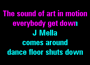 The sound of art in motion
everybody get down
J Mella
comes around
dance floor shuts down