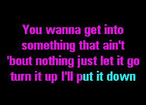 You wanna get into
something that ain't
'hout nothing iust let it go
turn it up I'll put it down