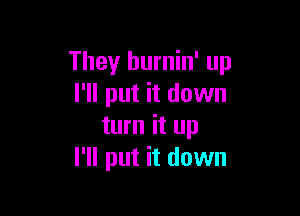 They hurnin' up
I'll put it down

turn it up
I'll put it down