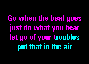 Go when the heat goes

iust do what you hear

let go of your troubles
put that in the air