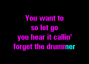 You want to
so let go

you hear it callin'
forget the drummer