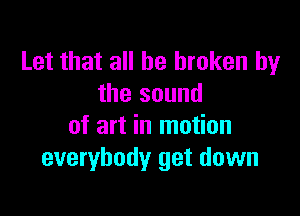 Let that all be broken by
the sound

of art in motion
everybody get down