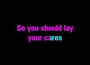 So you should lay

your cares