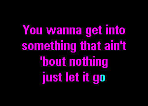 You wanna get into
something that ain't

'bout nothing
just let it go