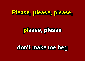 Please, please, please,

please, please

don't make me beg