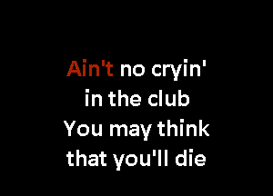 Ain't no cryin'

in the club
You may think
that you'll die