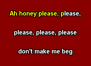 Ah honey please, please,

please, please, please

don't make me beg