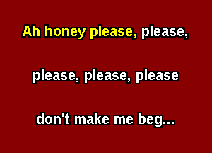 Ah honey please, please,

please, please, please

don't make me beg...