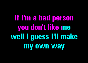 If I'm a bad person
you don't like me

well I guess I'll make
my own way