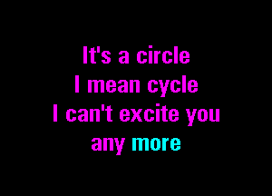 It's a circle
I mean cycle

I can't excite you
any more