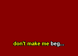 don't make me beg...