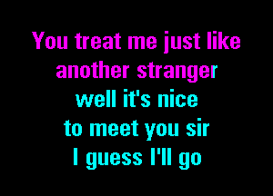 You treat me just like
another stranger

well it's nice
to meet you sir
I guess I'll go