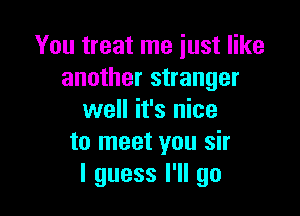 You treat me just like
another stranger

well it's nice
to meet you sir
I guess I'll go