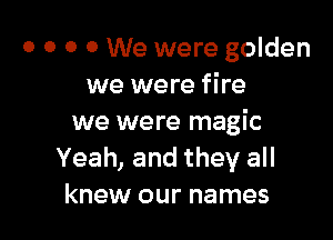 0 0 0 0 We were golden
we were fire

we were magic
Yeah, and they all
knew our names