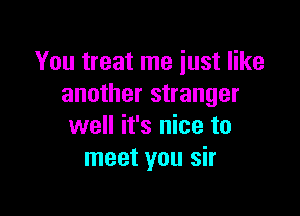 You treat me just like
another stranger

well it's nice to
meet you sir
