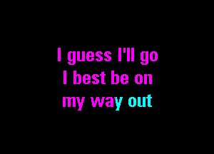 I guess I'll go

I best be on
my way out