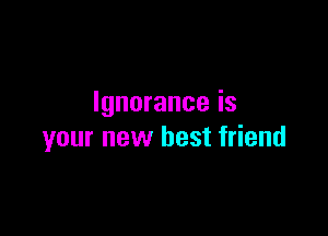 Ignorance is

your new best friend