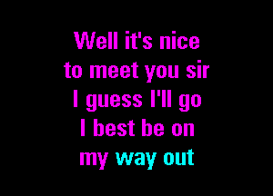 Well it's nice
to meet you sir

I guess I'll go
I best he on
my way out