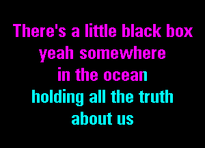 There's a little black box
yeah somewhere

in the ocean
holding all the truth
about us