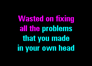 Wasted on fixing
all the problems

that you made
in your own head