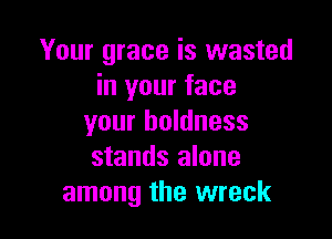 Your grace is wasted
in your face

your boldness
stands alone
among the wreck
