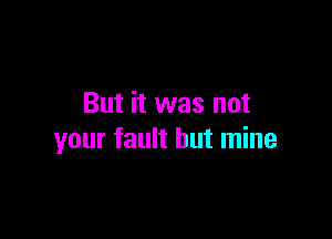 But it was not

your fault but mine