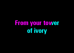 From your tower

of ivory