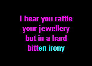 I hear you rattle
your jewellery

hut in a hard
bitten irony