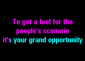 To get a feel for the

people's scenario
it's your grand opportunity