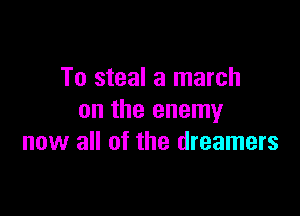 To steal a march

on the enemy
now all of the dreamers