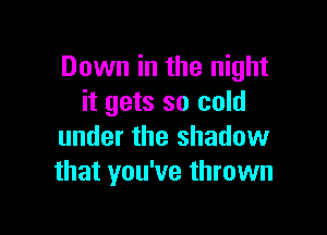 Down in the night
it gets so cold

under the shadow
that you've thrown