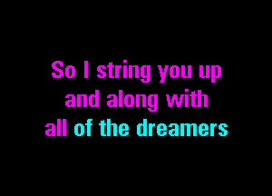 So I string you up

and along with
all of the dreamers