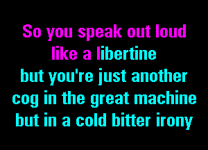 So you speak out loud
like a libertine
but you're iust another
cog in the great machine
but in a cold hitter irony