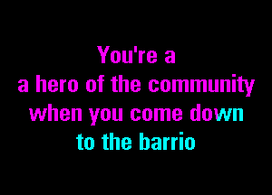 You're a
a hero of the community

when you come down
to the barrio
