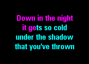 Down in the night
it gets so cold

under the shadow
that you've thrown