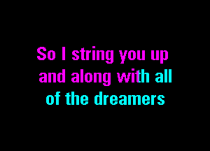 So I string you up

and along with all
of the dreamers