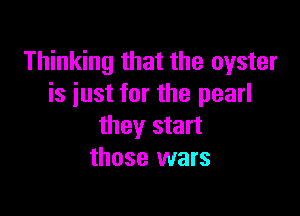 Thinking that the oyster
is iust for the pearl

they start
those wars