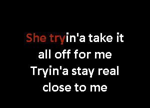 She tryin'a take it

all off for me
Tryin'a stay real
close to me