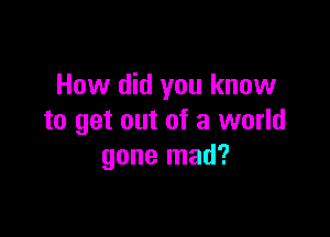 How did you know

to get out of a world
gone mad?