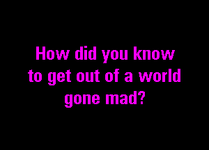 How did you know

to get out of a world
gone mad?