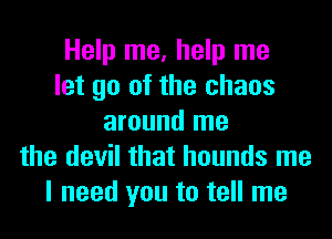 Help me, help me
let go of the chaos
around me
the devil that hounds me
I need you to tell me