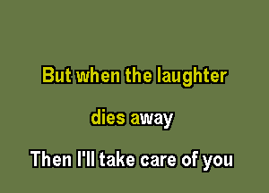 But when the laughter

dies away

Then I'll take care of you