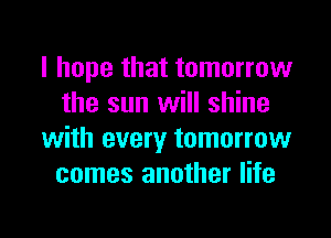 I hope that tomorrow
the sun will shine
with every tomorrow
comes another life

g