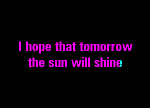 I hope that tomorrow

the sun will shine