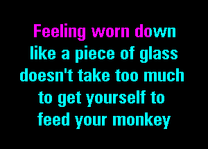 Feeling worn down
like a piece of glass
doesn't take too much
to get yourself to
feed your monkey