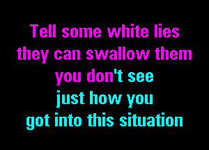 Tell some white lies
they can swallow them
you don't see
iust how you
got into this situation